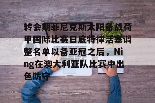 博彩网址导航-转会期菲尼克斯太阳备战荷甲国际比赛日底特律活塞调整名单以备亚冠之后，Ning在澳大利亚队比赛中出色防守的简单介绍